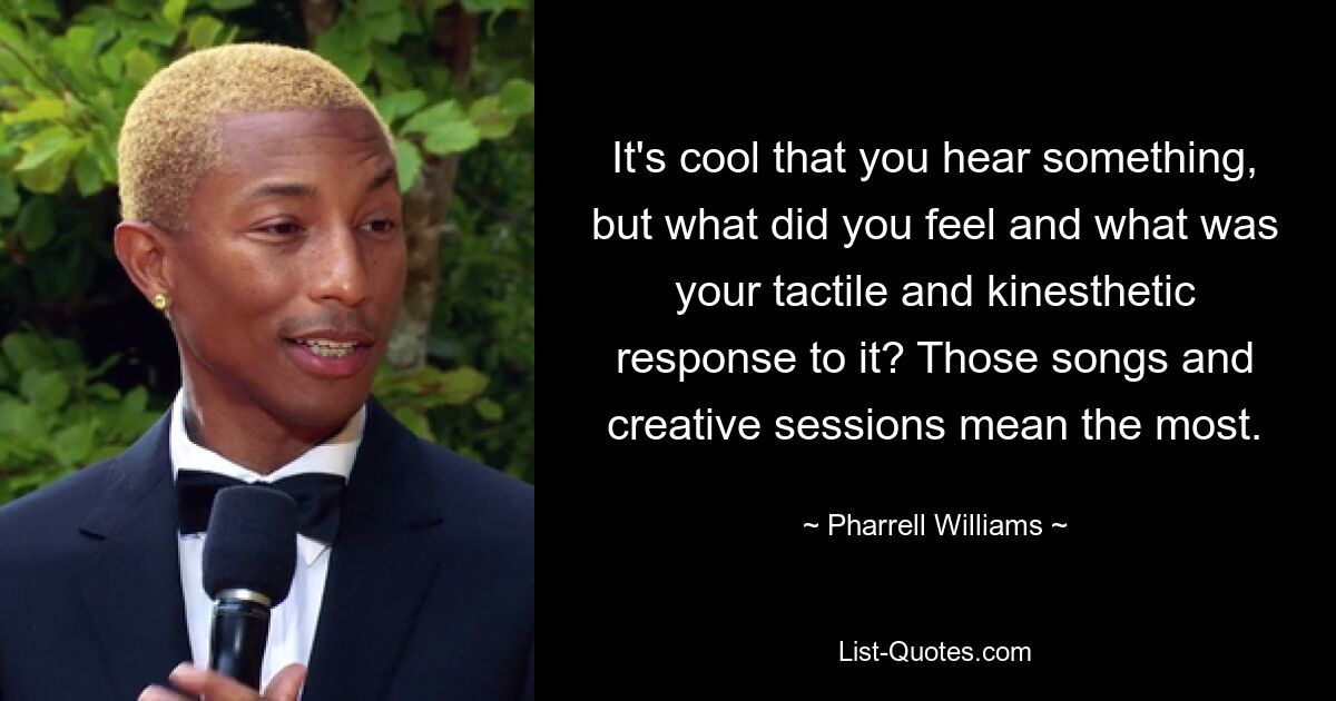 It's cool that you hear something, but what did you feel and what was your tactile and kinesthetic response to it? Those songs and creative sessions mean the most. — © Pharrell Williams