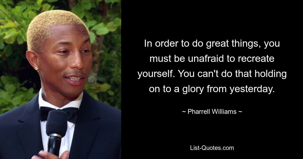 In order to do great things, you must be unafraid to recreate yourself. You can't do that holding on to a glory from yesterday. — © Pharrell Williams