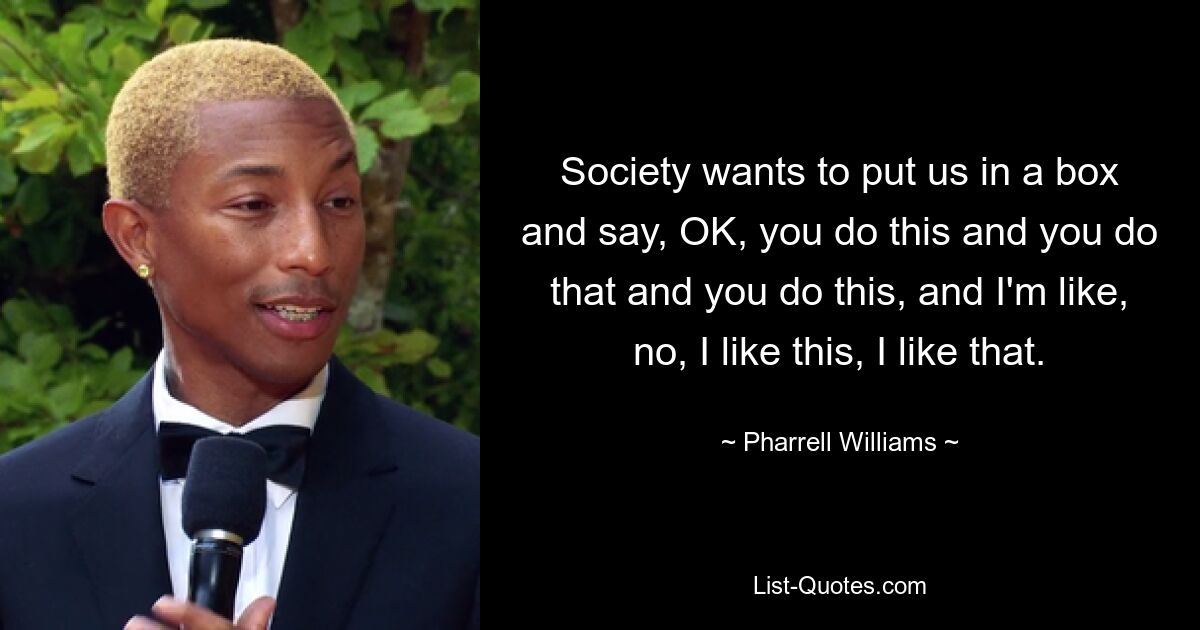 Society wants to put us in a box and say, OK, you do this and you do that and you do this, and I'm like, no, I like this, I like that. — © Pharrell Williams