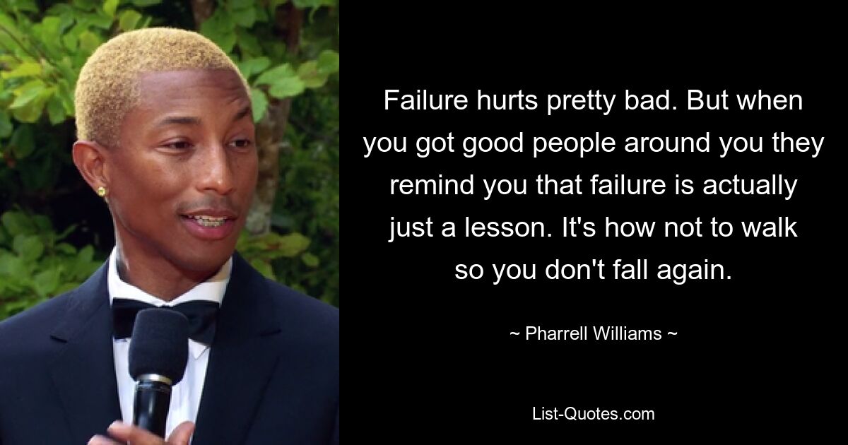 Failure hurts pretty bad. But when you got good people around you they remind you that failure is actually just a lesson. It's how not to walk so you don't fall again. — © Pharrell Williams