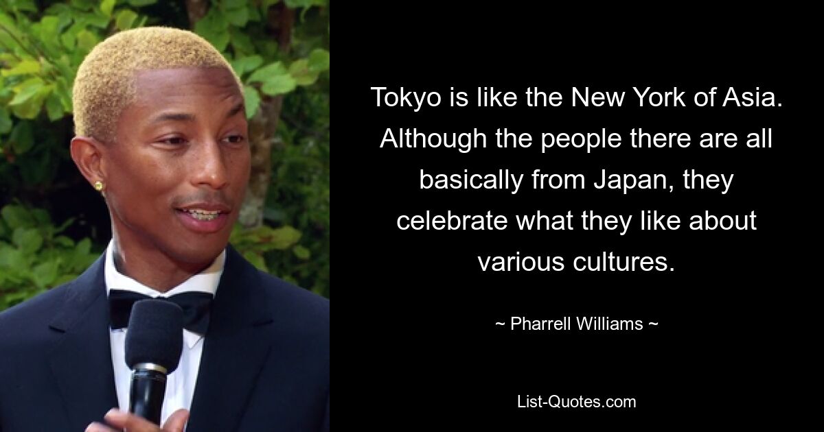 Tokyo is like the New York of Asia. Although the people there are all basically from Japan, they celebrate what they like about various cultures. — © Pharrell Williams