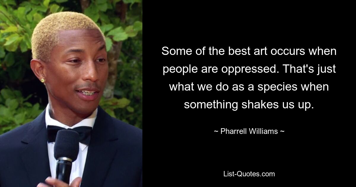 Some of the best art occurs when people are oppressed. That's just what we do as a species when something shakes us up. — © Pharrell Williams