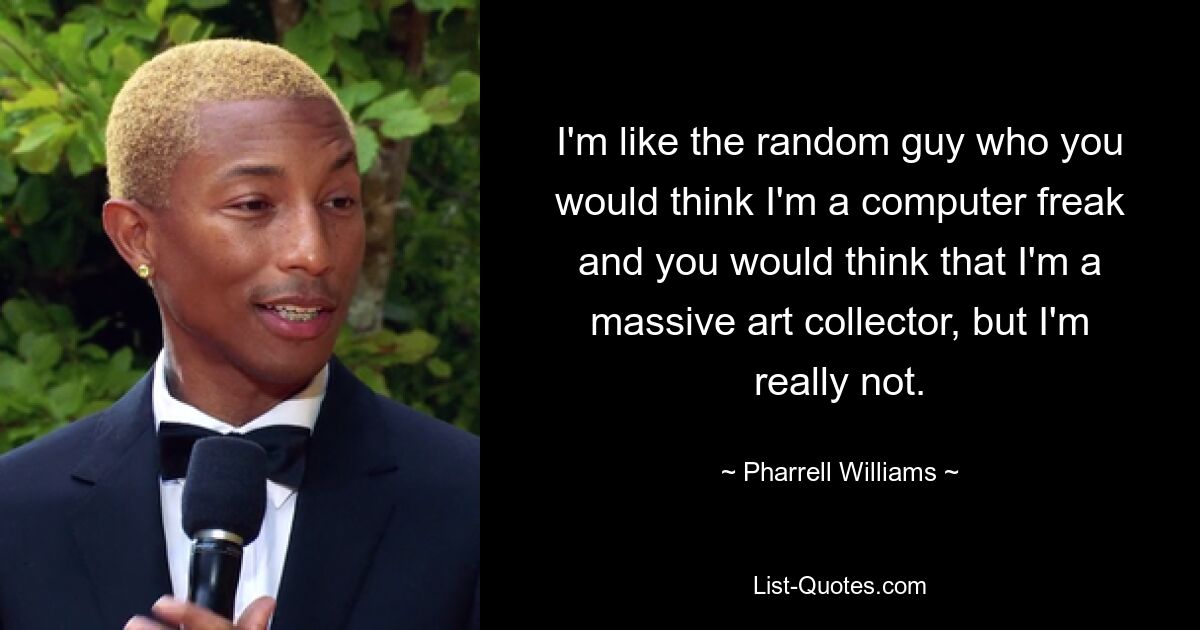 I'm like the random guy who you would think I'm a computer freak and you would think that I'm a massive art collector, but I'm really not. — © Pharrell Williams