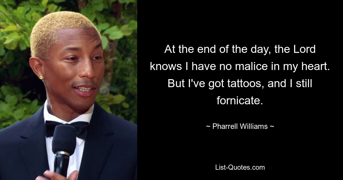 At the end of the day, the Lord knows I have no malice in my heart. But I've got tattoos, and I still fornicate. — © Pharrell Williams