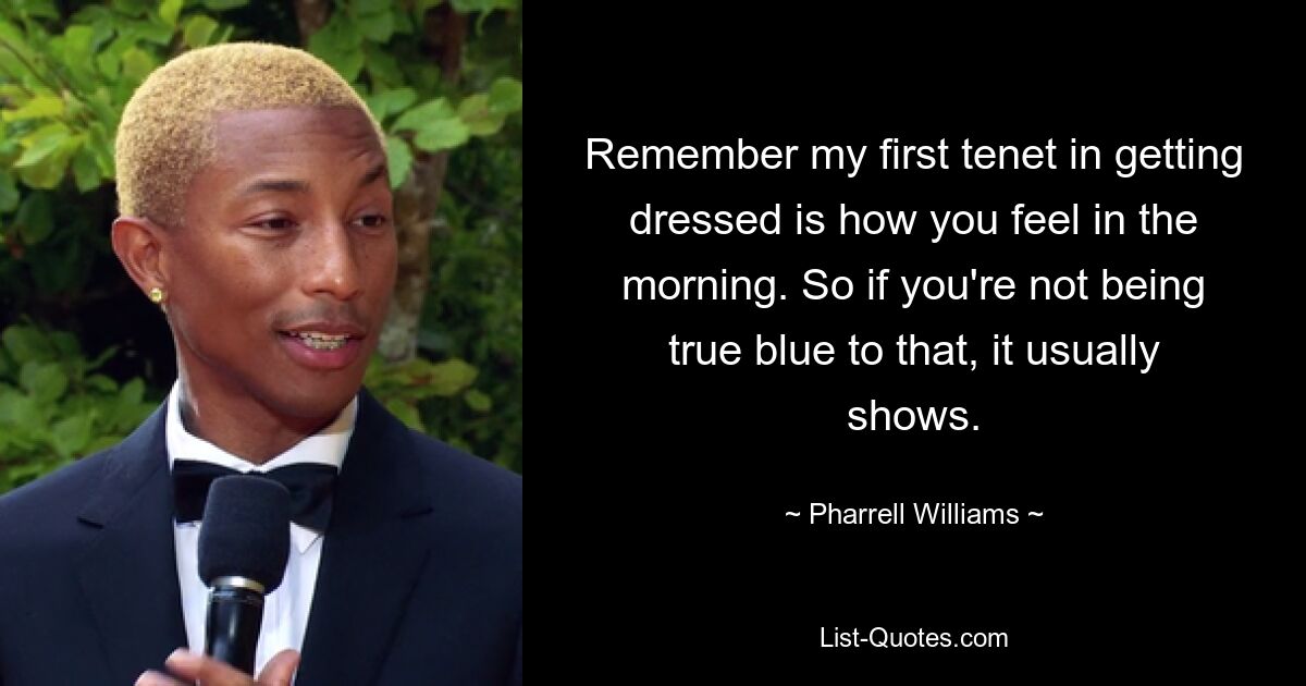 Remember my first tenet in getting dressed is how you feel in the morning. So if you're not being true blue to that, it usually shows. — © Pharrell Williams