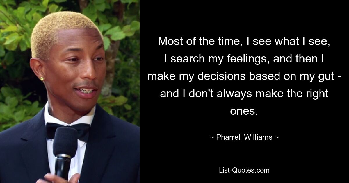 Most of the time, I see what I see, I search my feelings, and then I make my decisions based on my gut - and I don't always make the right ones. — © Pharrell Williams