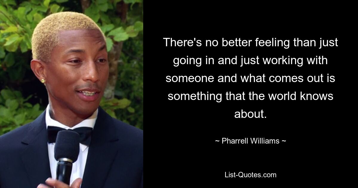 There's no better feeling than just going in and just working with someone and what comes out is something that the world knows about. — © Pharrell Williams