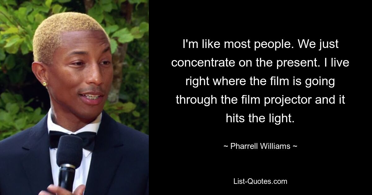 I'm like most people. We just concentrate on the present. I live right where the film is going through the film projector and it hits the light. — © Pharrell Williams