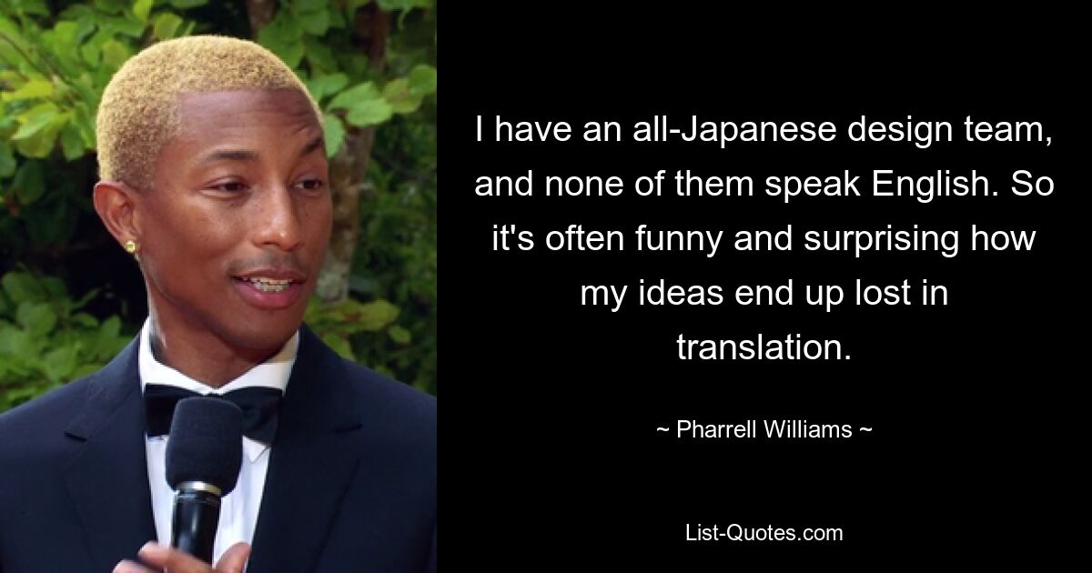 I have an all-Japanese design team, and none of them speak English. So it's often funny and surprising how my ideas end up lost in translation. — © Pharrell Williams