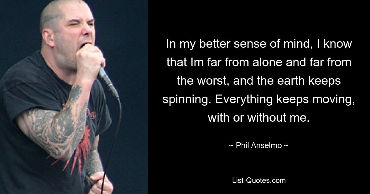 In my better sense of mind, I know that Im far from alone and far from the worst, and the earth keeps spinning. Everything keeps moving, with or without me. — © Phil Anselmo