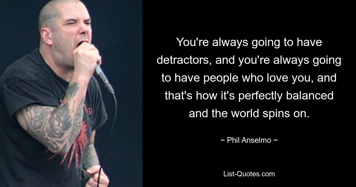 You're always going to have detractors, and you're always going to have people who love you, and that's how it's perfectly balanced and the world spins on. — © Phil Anselmo