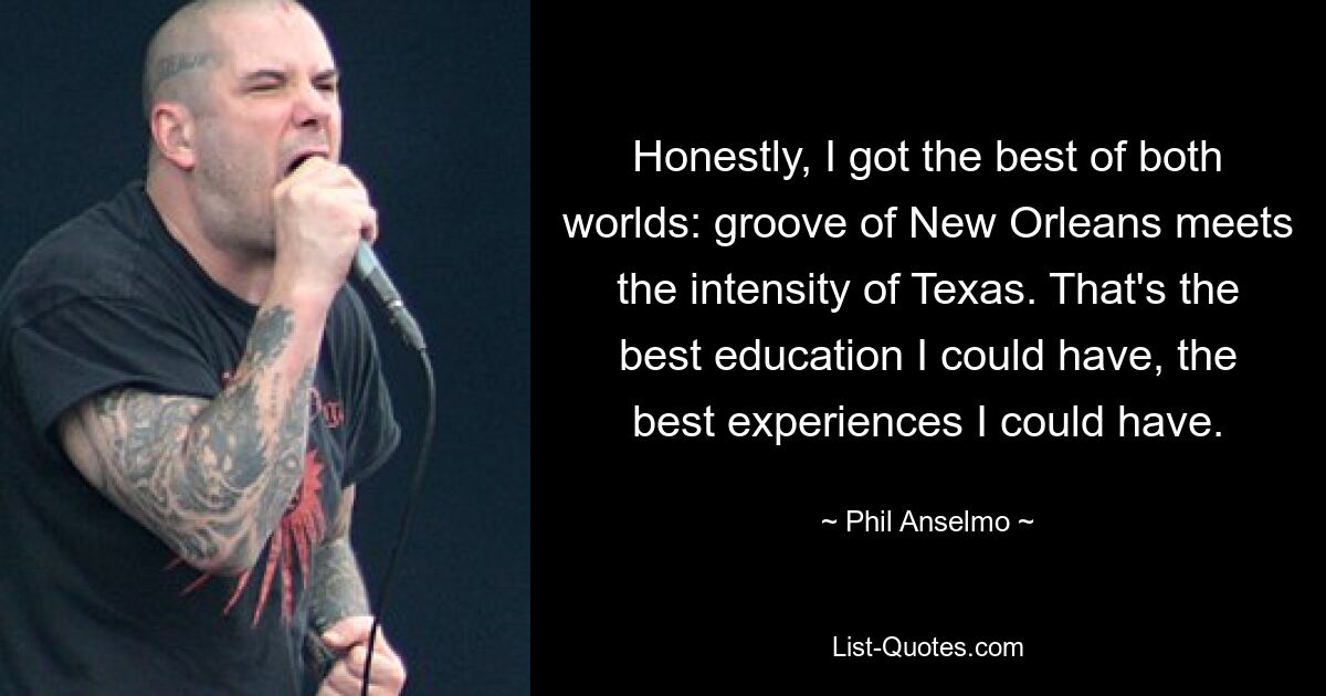 Honestly, I got the best of both worlds: groove of New Orleans meets the intensity of Texas. That's the best education I could have, the best experiences I could have. — © Phil Anselmo