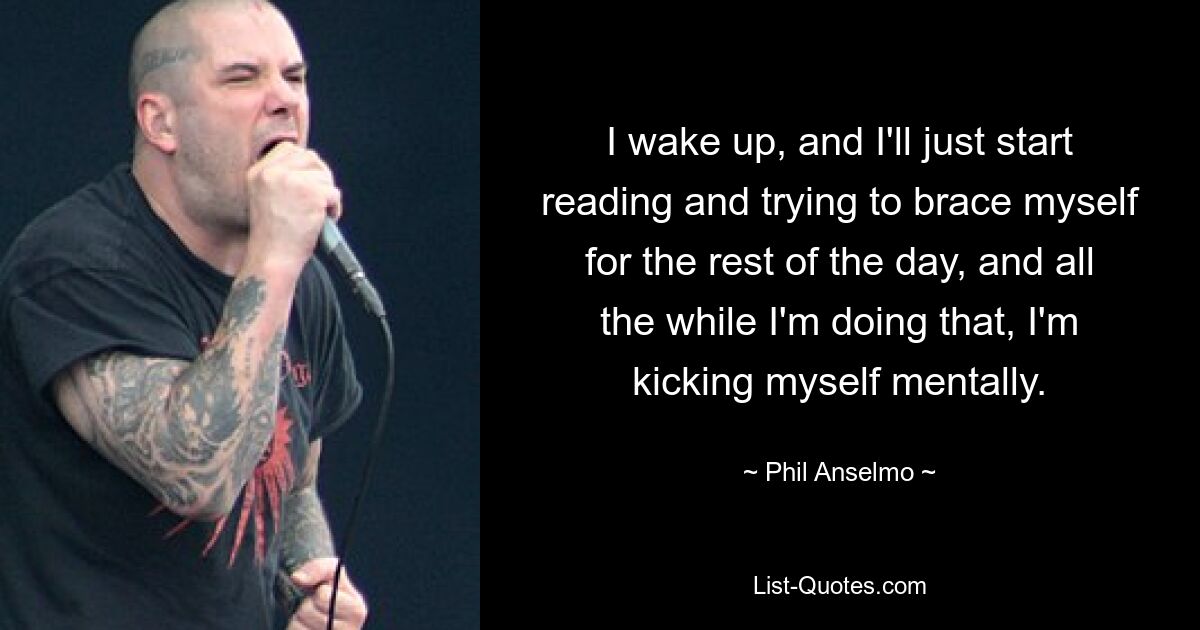 I wake up, and I'll just start reading and trying to brace myself for the rest of the day, and all the while I'm doing that, I'm kicking myself mentally. — © Phil Anselmo