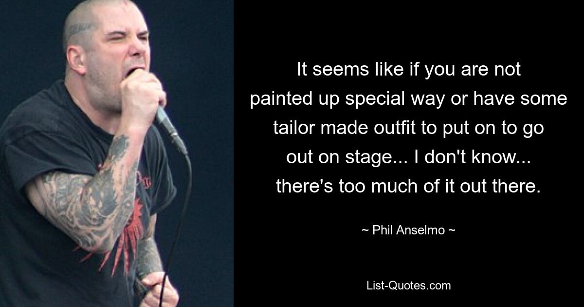 It seems like if you are not painted up special way or have some tailor made outfit to put on to go out on stage... I don't know... there's too much of it out there. — © Phil Anselmo