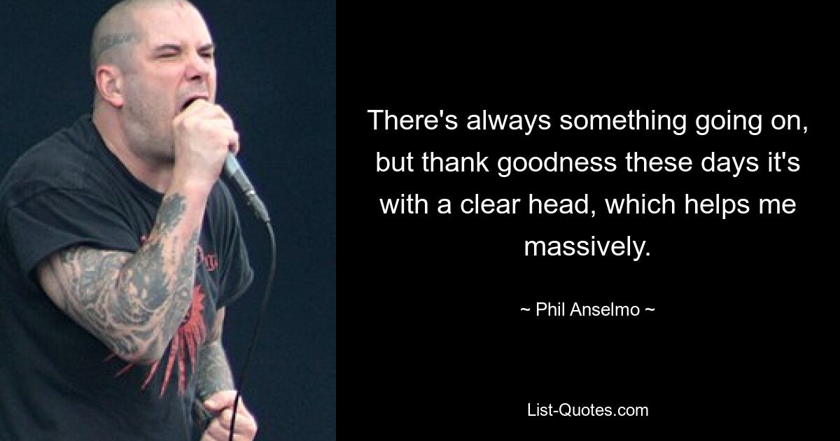 There's always something going on, but thank goodness these days it's with a clear head, which helps me massively. — © Phil Anselmo