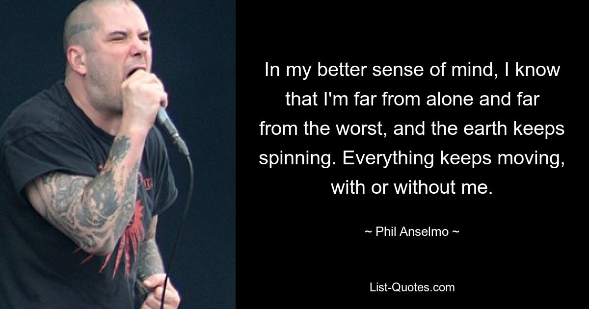 In my better sense of mind, I know that I'm far from alone and far from the worst, and the earth keeps spinning. Everything keeps moving, with or without me. — © Phil Anselmo