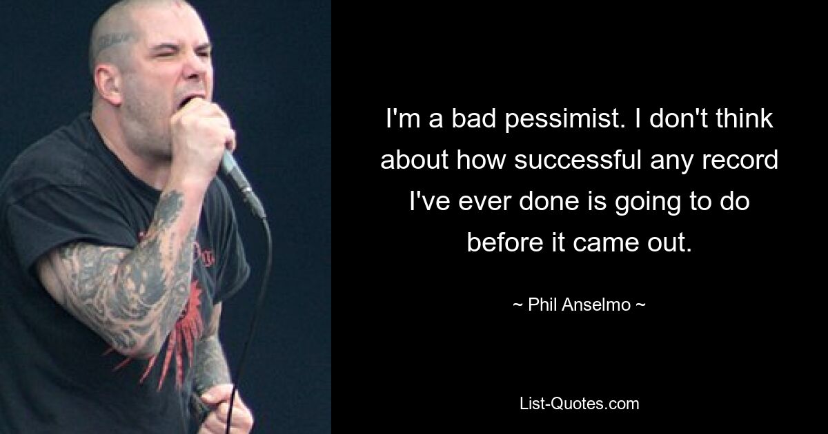 I'm a bad pessimist. I don't think about how successful any record I've ever done is going to do before it came out. — © Phil Anselmo