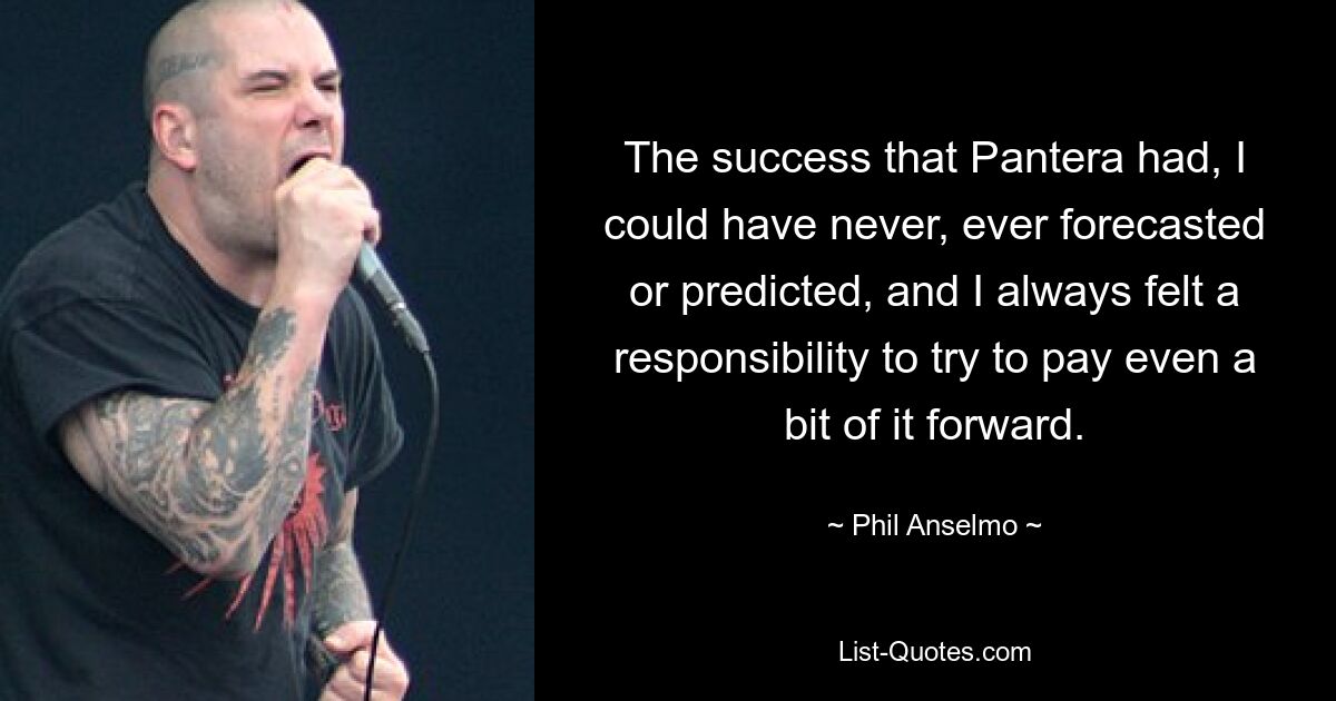 The success that Pantera had, I could have never, ever forecasted or predicted, and I always felt a responsibility to try to pay even a bit of it forward. — © Phil Anselmo