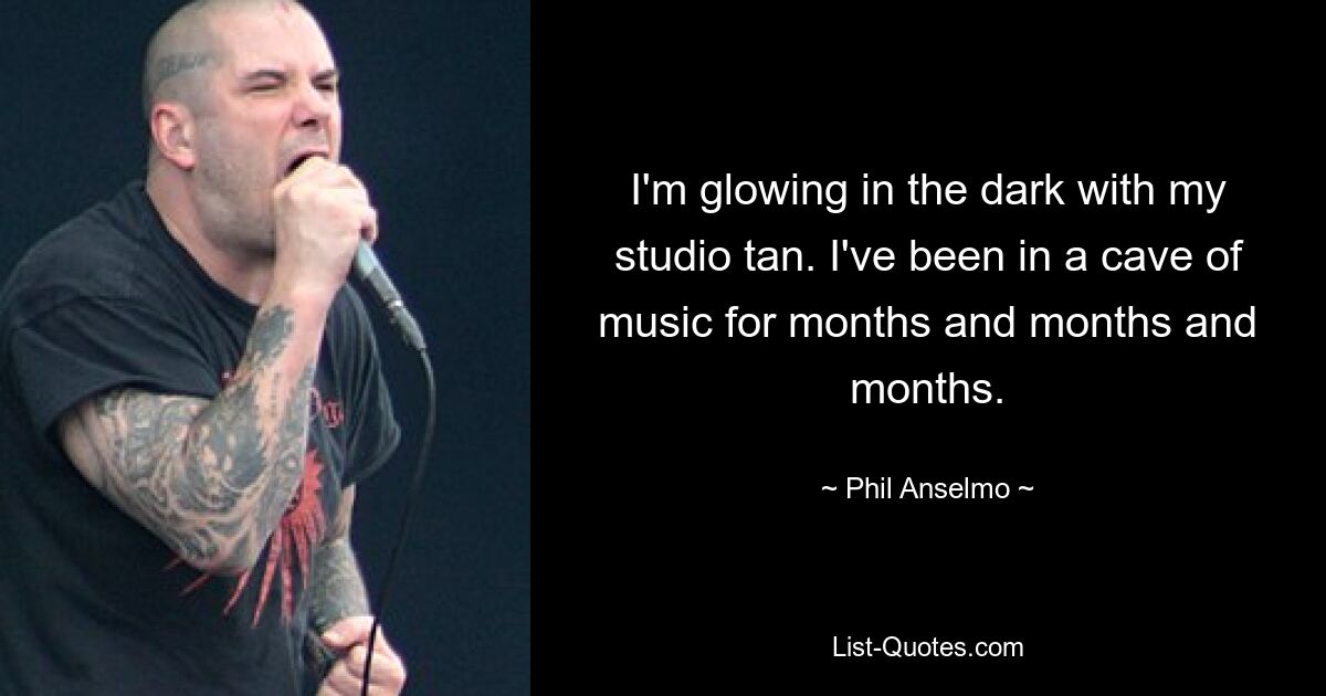 I'm glowing in the dark with my studio tan. I've been in a cave of music for months and months and months. — © Phil Anselmo