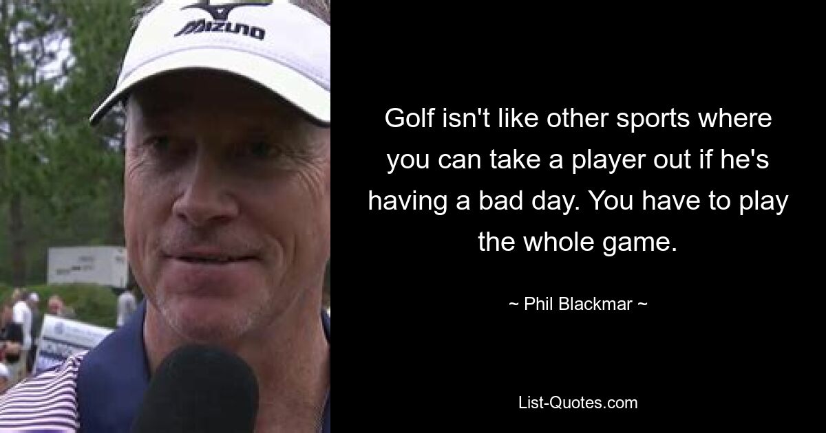 Golf isn't like other sports where you can take a player out if he's having a bad day. You have to play the whole game. — © Phil Blackmar