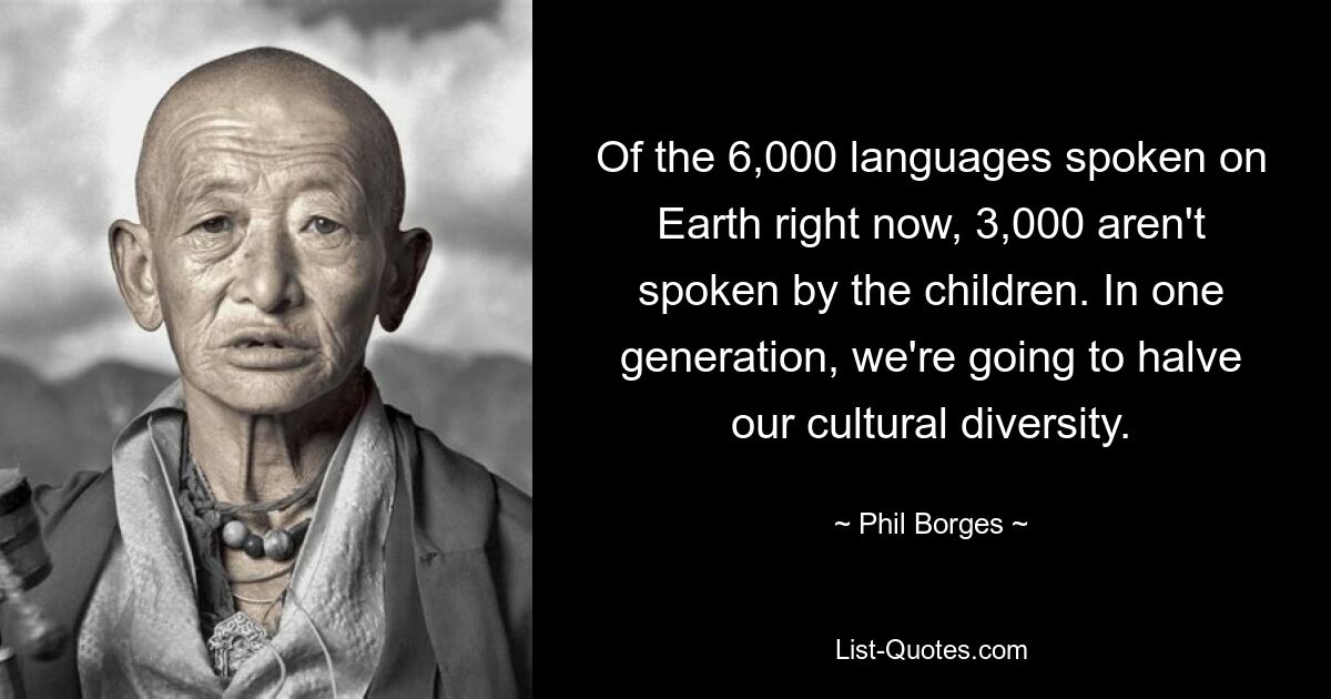 Of the 6,000 languages spoken on Earth right now, 3,000 aren't spoken by the children. In one generation, we're going to halve our cultural diversity. — © Phil Borges