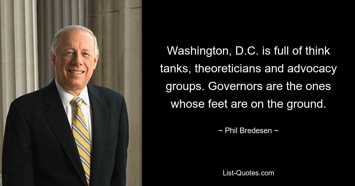 Washington, D.C. is full of think tanks, theoreticians and advocacy groups. Governors are the ones whose feet are on the ground. — © Phil Bredesen