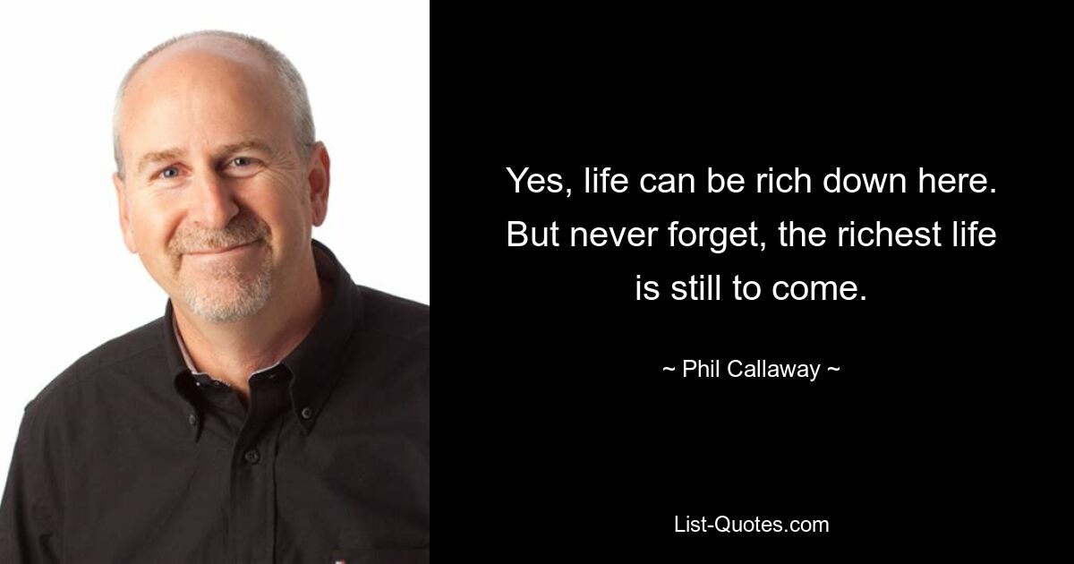 Yes, life can be rich down here. But never forget, the richest life is still to come. — © Phil Callaway