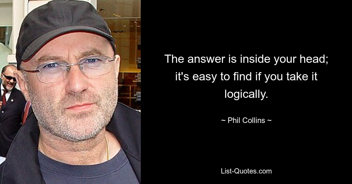 The answer is inside your head; it's easy to find if you take it logically. — © Phil Collins