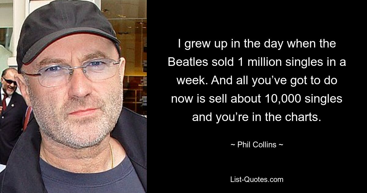 I grew up in the day when the Beatles sold 1 million singles in a week. And all you’ve got to do now is sell about 10,000 singles and you’re in the charts. — © Phil Collins