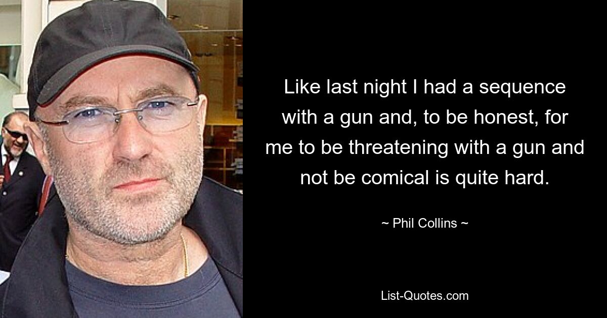 Like last night I had a sequence with a gun and, to be honest, for me to be threatening with a gun and not be comical is quite hard. — © Phil Collins