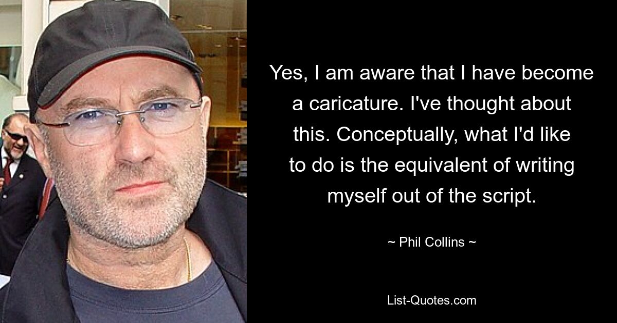 Yes, I am aware that I have become a caricature. I've thought about this. Conceptually, what I'd like to do is the equivalent of writing myself out of the script. — © Phil Collins