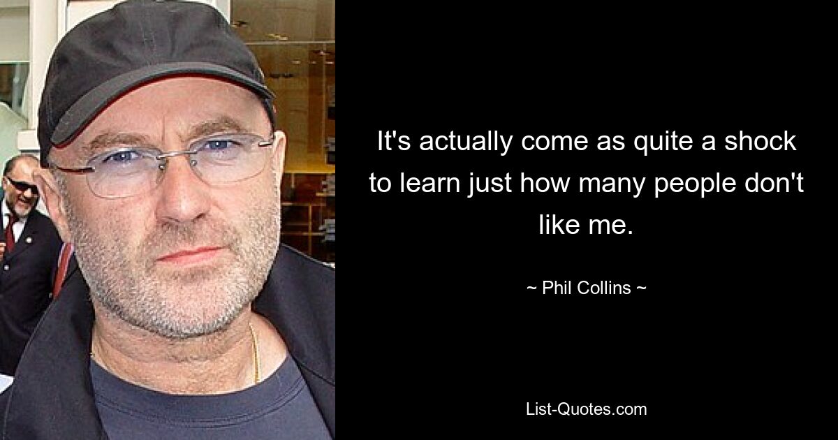 It's actually come as quite a shock to learn just how many people don't like me. — © Phil Collins