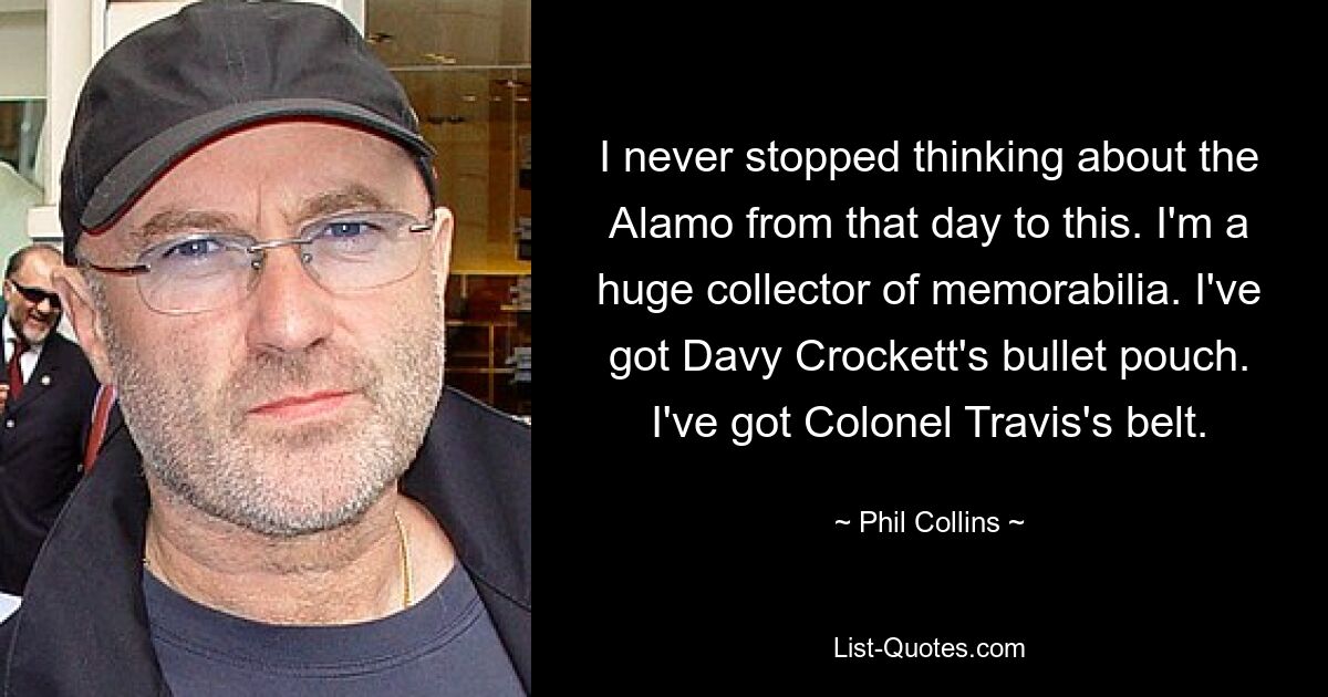 I never stopped thinking about the Alamo from that day to this. I'm a huge collector of memorabilia. I've got Davy Crockett's bullet pouch. I've got Colonel Travis's belt. — © Phil Collins