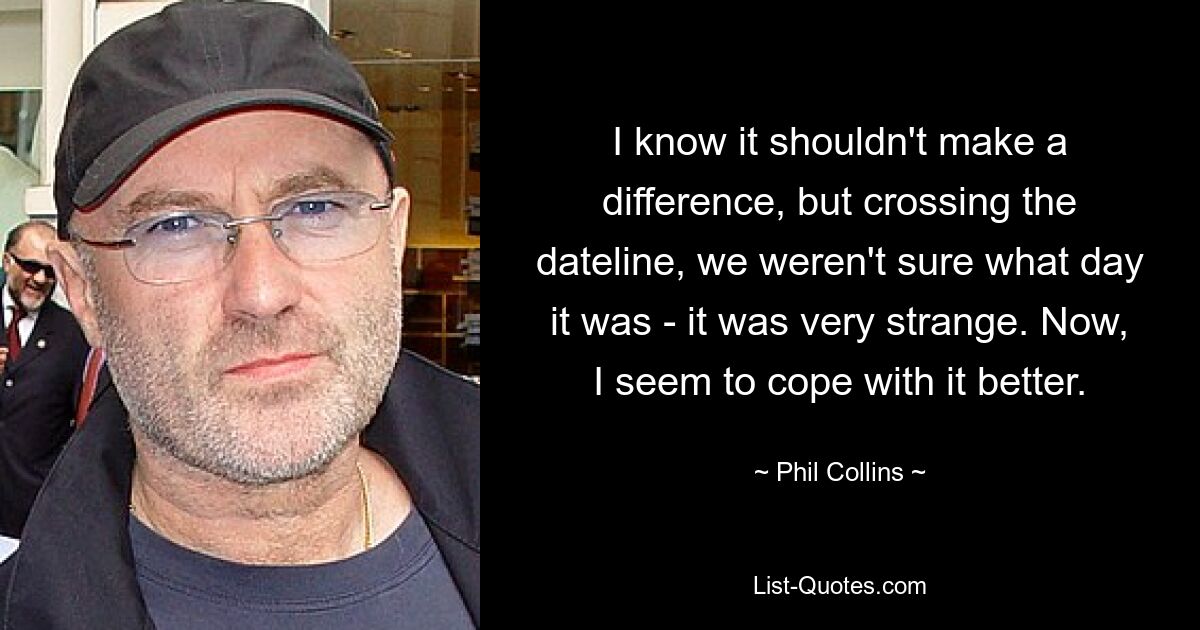 I know it shouldn't make a difference, but crossing the dateline, we weren't sure what day it was - it was very strange. Now, I seem to cope with it better. — © Phil Collins