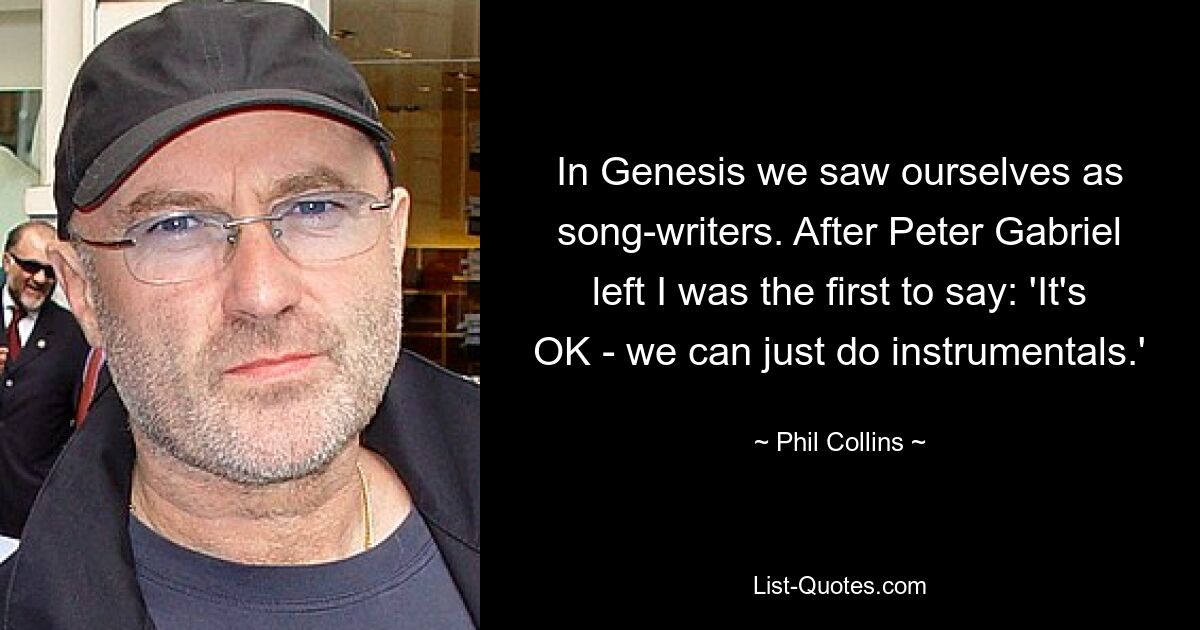 In Genesis we saw ourselves as song-writers. After Peter Gabriel left I was the first to say: 'It's OK - we can just do instrumentals.' — © Phil Collins