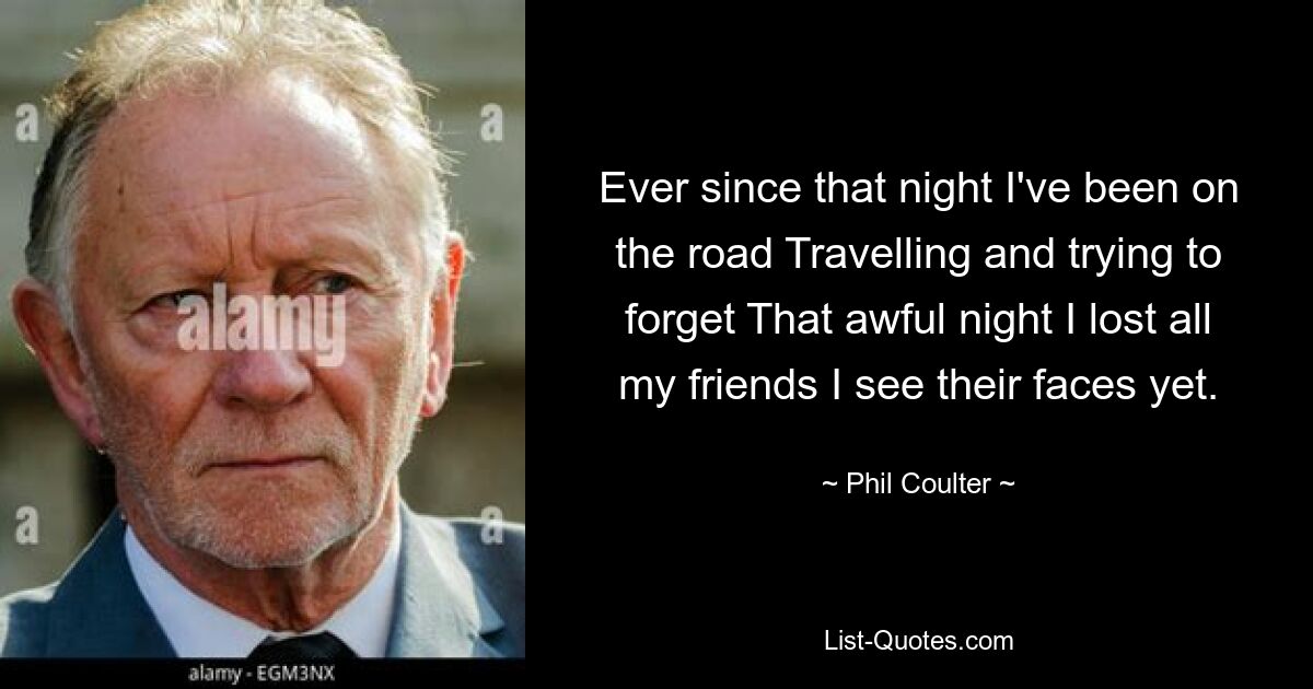 Ever since that night I've been on the road Travelling and trying to forget That awful night I lost all my friends I see their faces yet. — © Phil Coulter