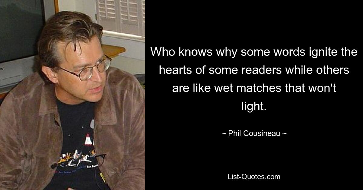 Who knows why some words ignite the hearts of some readers while others are like wet matches that won't light. — © Phil Cousineau