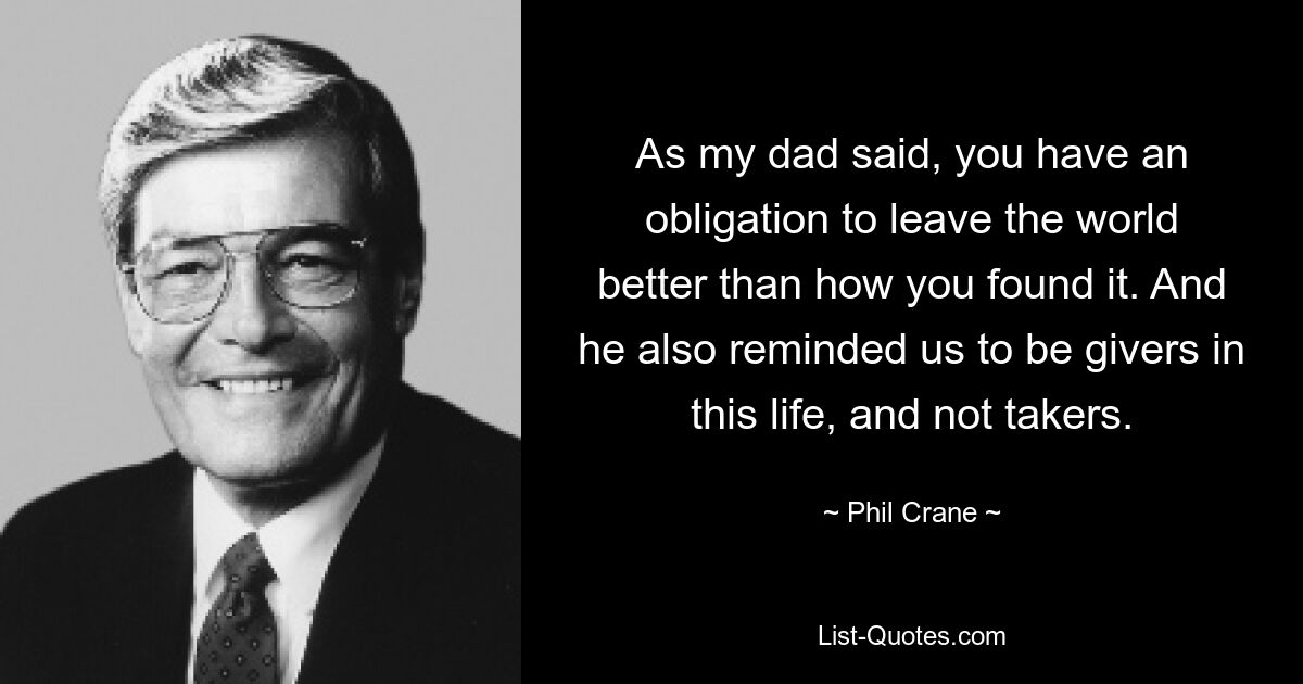 As my dad said, you have an obligation to leave the world better than how you found it. And he also reminded us to be givers in this life, and not takers. — © Phil Crane