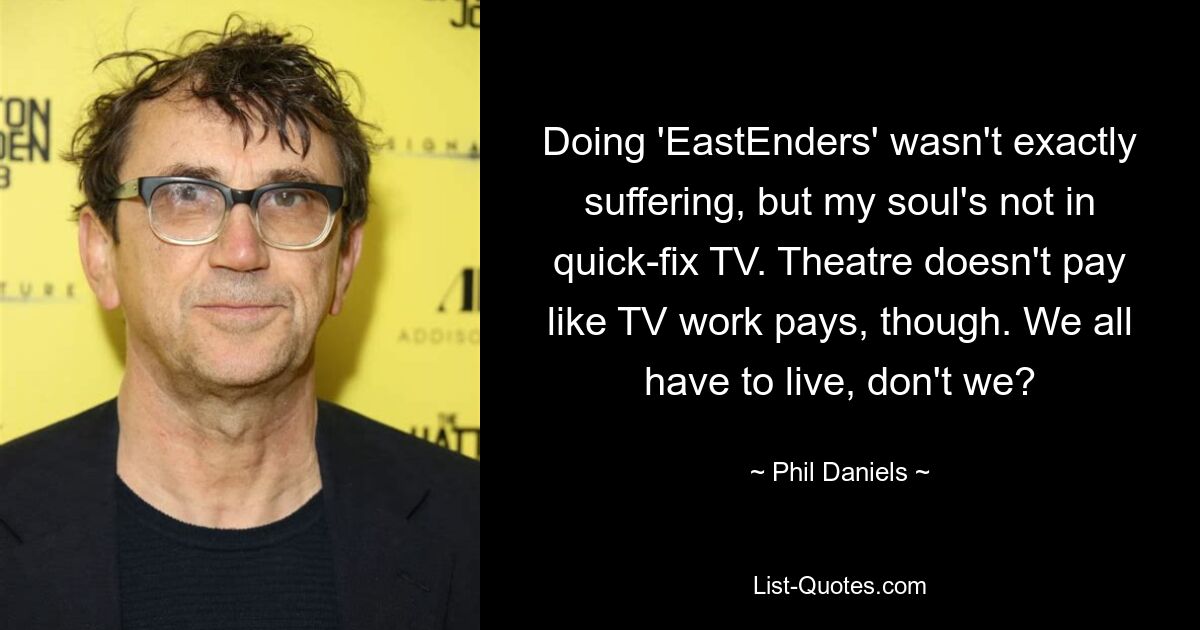 Doing 'EastEnders' wasn't exactly suffering, but my soul's not in quick-fix TV. Theatre doesn't pay like TV work pays, though. We all have to live, don't we? — © Phil Daniels