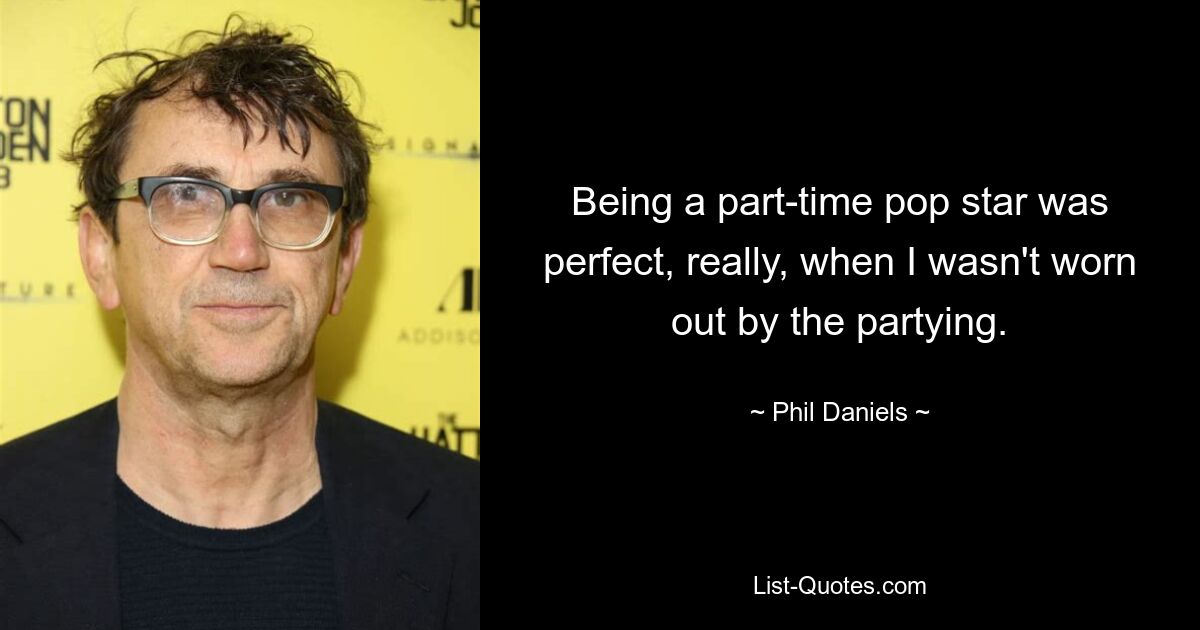 Being a part-time pop star was perfect, really, when I wasn't worn out by the partying. — © Phil Daniels