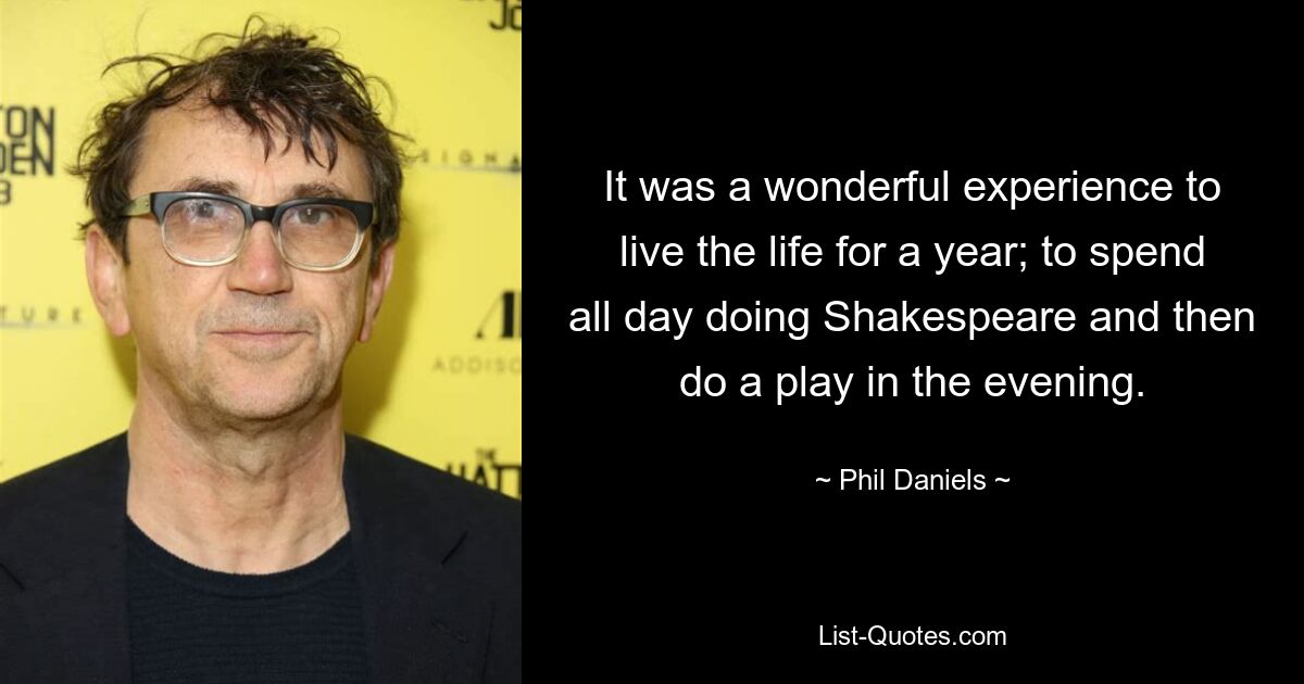 It was a wonderful experience to live the life for a year; to spend all day doing Shakespeare and then do a play in the evening. — © Phil Daniels