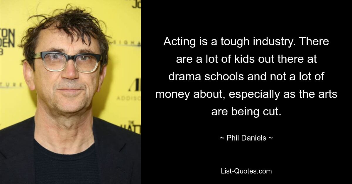 Acting is a tough industry. There are a lot of kids out there at drama schools and not a lot of money about, especially as the arts are being cut. — © Phil Daniels