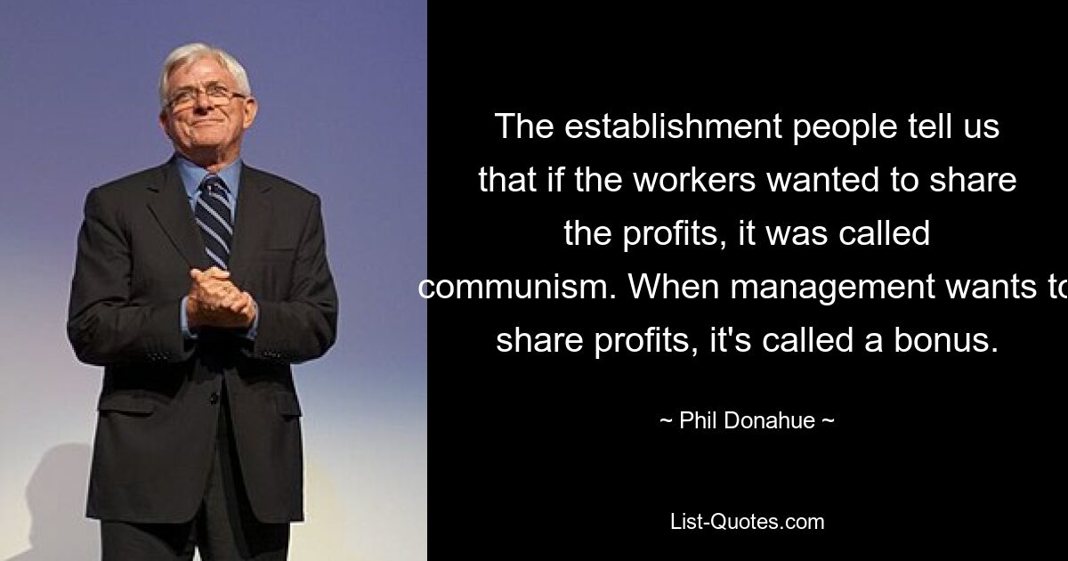 The establishment people tell us that if the workers wanted to share the profits, it was called communism. When management wants to share profits, it's called a bonus. — © Phil Donahue