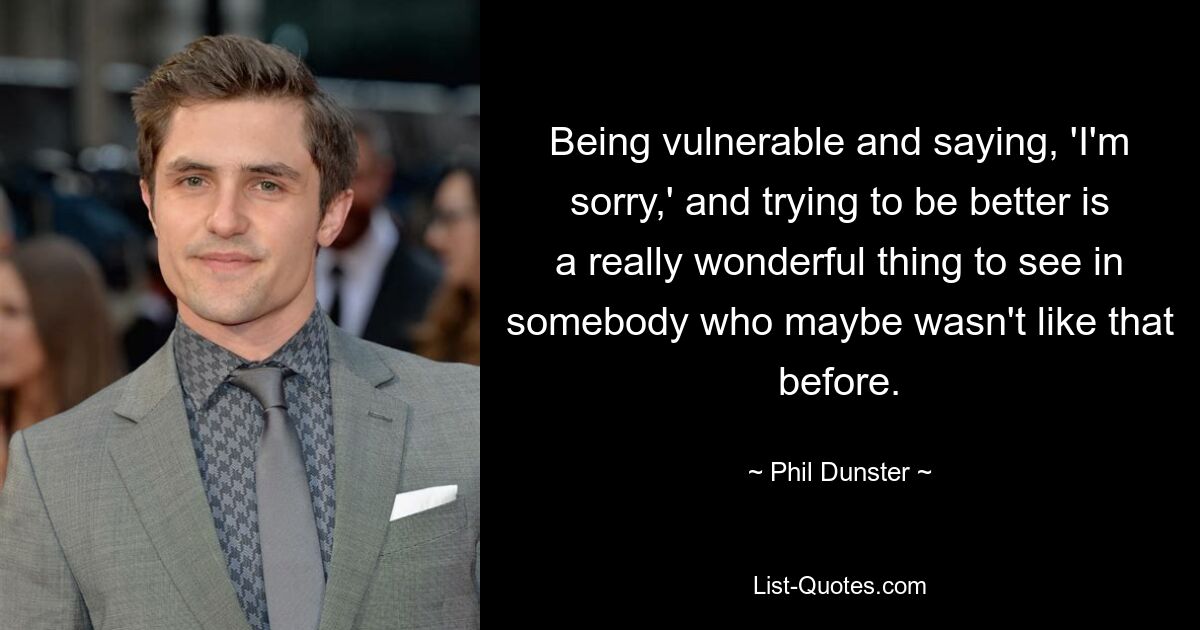 Being vulnerable and saying, 'I'm sorry,' and trying to be better is a really wonderful thing to see in somebody who maybe wasn't like that before. — © Phil Dunster