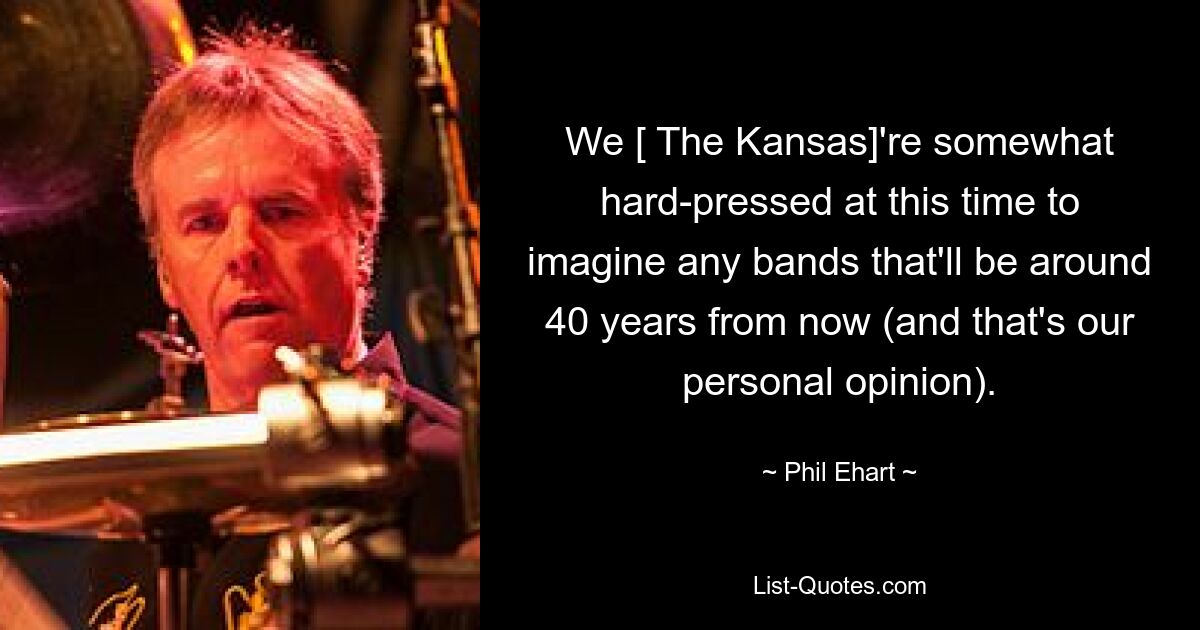 We [ The Kansas]'re somewhat hard-pressed at this time to imagine any bands that'll be around 40 years from now (and that's our personal opinion). — © Phil Ehart