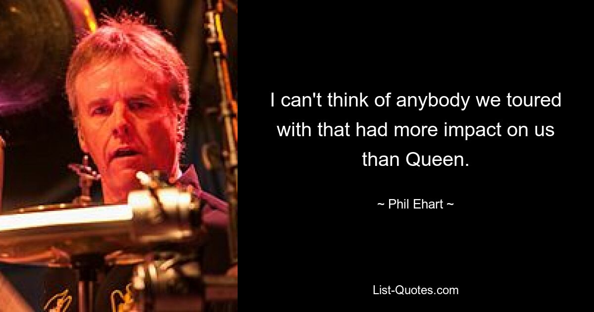 I can't think of anybody we toured with that had more impact on us than Queen. — © Phil Ehart