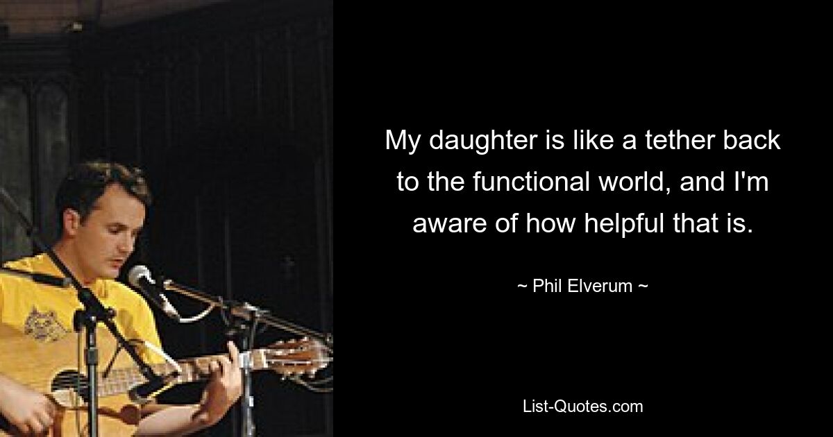 My daughter is like a tether back to the functional world, and I'm aware of how helpful that is. — © Phil Elverum