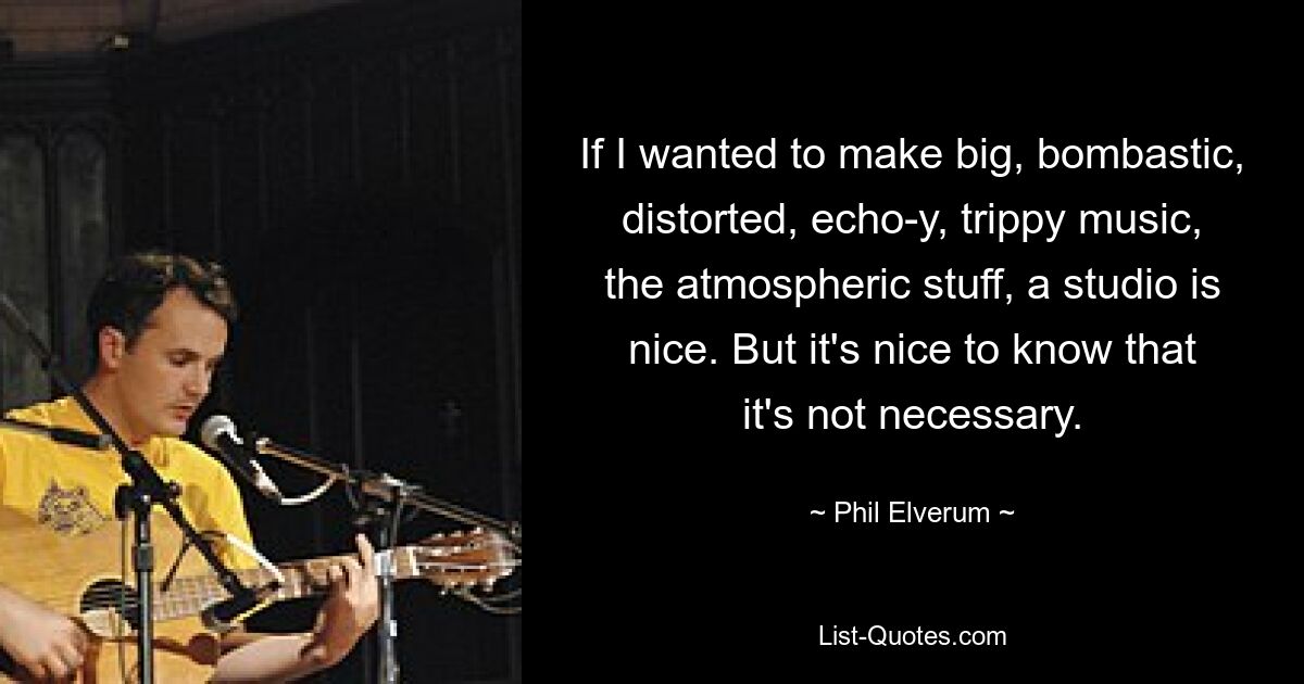 If I wanted to make big, bombastic, distorted, echo-y, trippy music, the atmospheric stuff, a studio is nice. But it's nice to know that it's not necessary. — © Phil Elverum