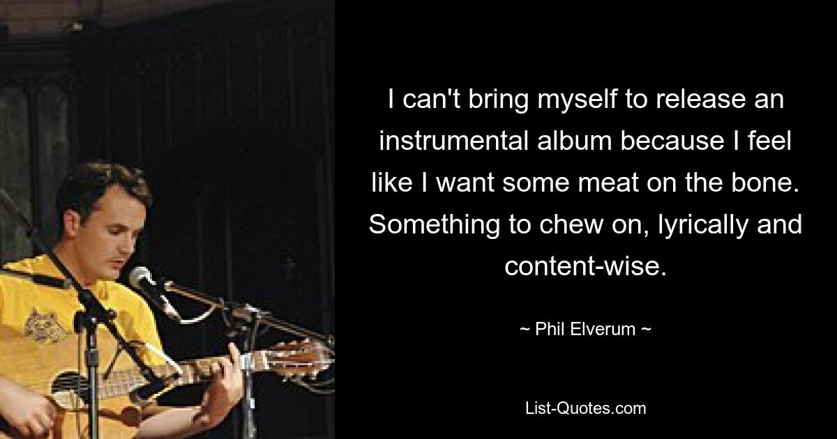 I can't bring myself to release an instrumental album because I feel like I want some meat on the bone. Something to chew on, lyrically and content-wise. — © Phil Elverum