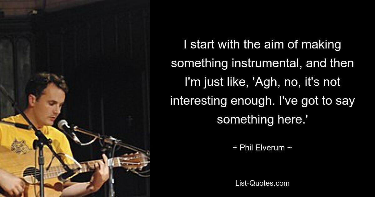 I start with the aim of making something instrumental, and then I'm just like, 'Agh, no, it's not interesting enough. I've got to say something here.' — © Phil Elverum